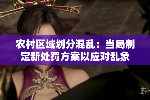 农村区域划分混乱:当局制定新处罚方案以应对乱象 农村区域划分混乱:当局制定新处罚方案以应对乱象
