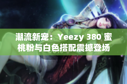 潮流新宠:Yeezy 380 蜜桃粉与白色搭配震撼登场 潮流新宠:Yeezy 380 蜜桃粉与白色搭配震撼登场