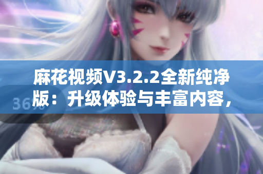 麻花视频V3.2.2全新纯净版：升级体验与丰富内容，畅享流畅观影