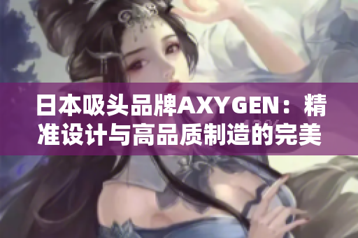 日本吸头品牌AXYGEN:精准设计与高品质制造的完美结合,为您的实验保驾护航 日本吸头品牌AXYGEN:精准设计与高品质制造的完美结合,为您的实验保驾护航