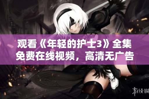 观看《年轻的护士3》全集免费在线视频,高清无广告完整版,尽在这里! 观看《年轻的护士3》全集免费在线视频,高清无广告完整版,尽在这里!