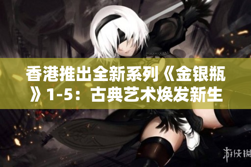 香港推出全新系列《金银瓶》1-5:古典艺术焕发新生 香港推出全新系列《金银瓶》1-5:古典艺术焕发新生