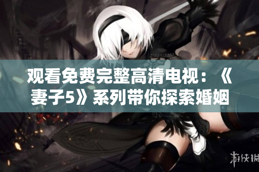 观看免费完整高清电视：《妻子5》系列带你探索婚姻的深度