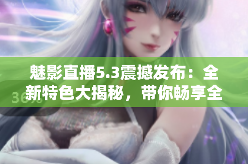 魅影直播5.3震撼发布：全新特色大揭秘，带你畅享全新直播体验