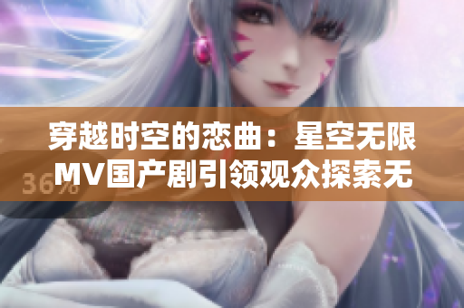 穿越时空的恋曲:星空无限MV国产剧引领观众探索无尽宇宙奥秘 穿越时空的恋曲:星空无限MV国产剧引领观众探索无尽宇宙奥秘