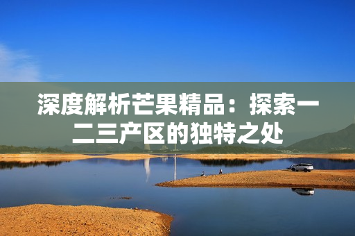深度解析芒果精品:探索一二三产区的独特之处 深度解析芒果精品:探索一二三产区的独特之处