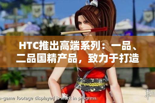 HTC推出高端系列:一品、二品国精产品,致力于打造顶级科技体验 HTC推出高端系列:一品、二品国精产品,致力于打造顶级科技体验