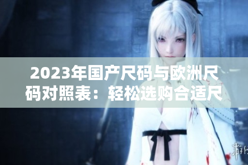 2023年国产尺码与欧洲尺码对照表:轻松选购合适尺码 2023年国产尺码与欧洲尺码对照表:轻松选购合适尺码