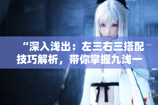 “深入浅出:左三右三搭配技巧解析,带你掌握九浅一深的精髓!” “深入浅出:左三右三搭配技巧解析,带你掌握九浅一深的精髓!”