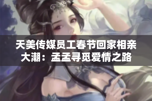 天美传媒员工春节回家相亲大潮:孟孟寻觅爱情之路 天美传媒员工春节回家相亲大潮:孟孟寻觅爱情之路