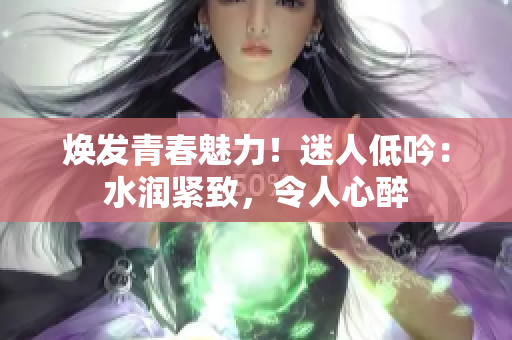焕发青春魅力!迷人低吟:水润紧致,令人心醉 焕发青春魅力!迷人低吟:水润紧致,令人心醉