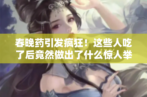 春晚药引发疯狂!这些人吃了后竟然做出了什么惊人举动? 春晚药引发疯狂!这些人吃了后竟然做出了什么惊人举动?