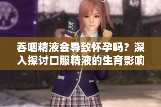 吞咽精液会导致怀孕吗?深入探讨口服精液的生育影响 吞咽精液会导致怀孕吗?深入探讨口服精液的生育影响