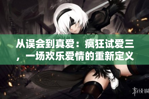 从误会到真爱:疯狂试爱三,一场欢乐爱情的重新定义 从误会到真爱:疯狂试爱三,一场欢乐爱情的重新定义
