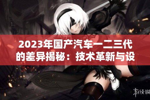 2023年国产汽车一二三代的差异揭秘:技术革新与设计演进解析 2023年国产汽车一二三代的差异揭秘:技术革新与设计演进解析