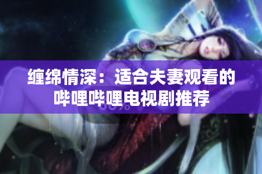 缠绵情深:适合夫妻观看的哔哩哔哩电视剧推荐 缠绵情深:适合夫妻观看的哔哩哔哩电视剧推荐