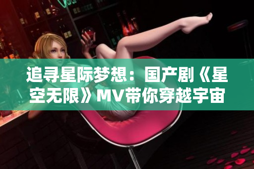 追寻星际梦想：国产剧《星空无限》MV带你穿越宇宙奇观