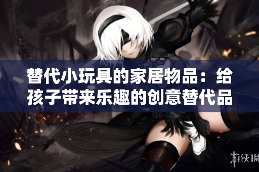 替代小玩具的家居物品:给孩子带来乐趣的创意替代品 替代小玩具的家居物品:给孩子带来乐趣的创意替代品