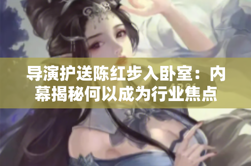 导演护送陈红步入卧室:内幕揭秘何以成为行业焦点 导演护送陈红步入卧室:内幕揭秘何以成为行业焦点