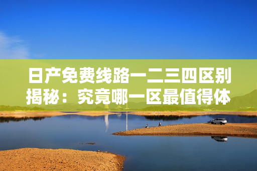日产免费线路一二三四区别揭秘:究竟哪一区最值得体验? 日产免费线路一二三四区别揭秘:究竟哪一区最值得体验?