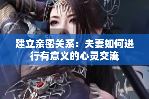 建立亲密关系:夫妻如何进行有意义的心灵交流 建立亲密关系:夫妻如何进行有意义的心灵交流