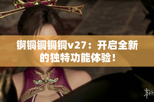 锕铜铜铜铜v27：开启全新的独特功能体验！