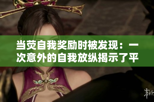当荧自我奖励时被发现:一次意外的自我放纵揭示了平凡生活中的小确幸 当荧自我奖励时被发现:一次意外的自我放纵揭示了平凡生活中的小确幸