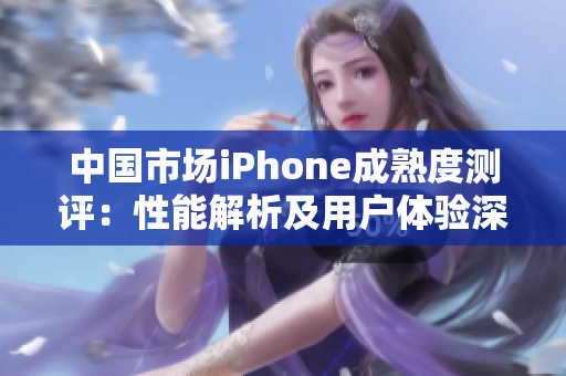中国市场iPhone成熟度测评:性能解析及用户体验深度分析 中国市场iPhone成熟度测评:性能解析及用户体验深度分析