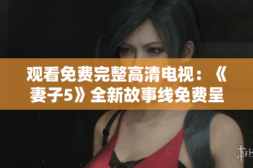 观看免费完整高清电视:《妻子5》全新故事线免费呈现 观看免费完整高清电视:《妻子5》全新故事线免费呈现
