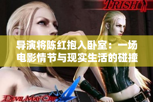 导演将陈红抱入卧室:一场电影情节与现实生活的碰撞 导演将陈红抱入卧室:一场电影情节与现实生活的碰撞
