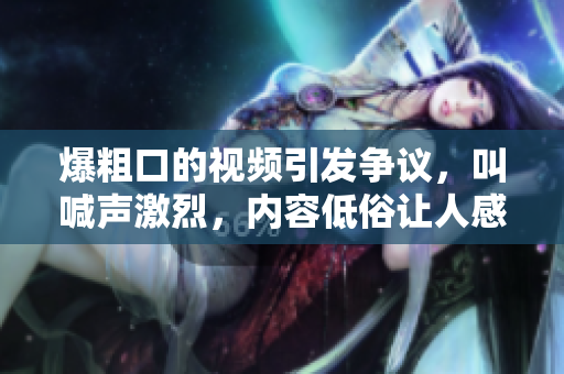 爆粗口的视频引发争议,叫喊声激烈,内容低俗让人感到不适 爆粗口的视频引发争议,叫喊声激烈,内容低俗让人感到不适