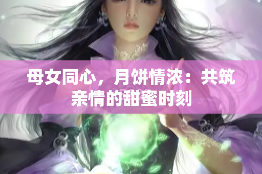 母女同心,月饼情浓:共筑亲情的甜蜜时刻 母女同心,月饼情浓:共筑亲情的甜蜜时刻