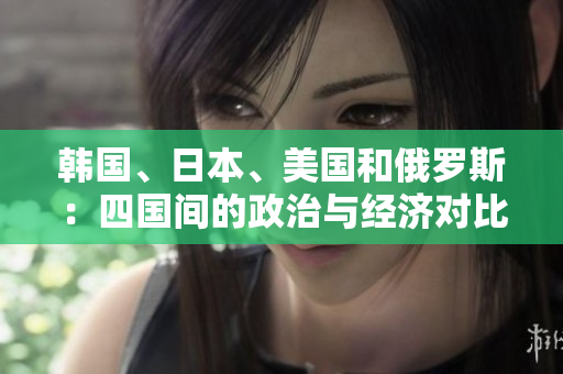 韩国、日本、美国和俄罗斯:四国间的政治与经济对比分析 韩国、日本、美国和俄罗斯:四国间的政治与经济对比分析