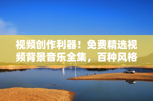 视频创作利器!免费精选视频背景音乐全集,百种风格应有尽有 视频创作利器!免费精选视频背景音乐全集,百种风格应有尽有