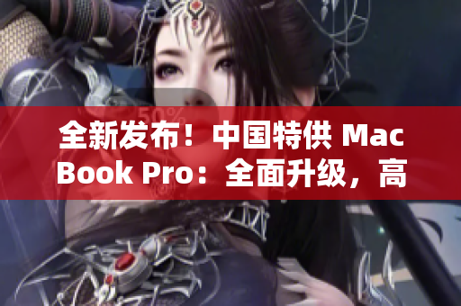 全新发布!中国特供 MacBook Pro:全面升级,高性能再现,惊艳全球! 全新发布!中国特供 MacBook Pro:全面升级,高性能再现,惊艳全球!