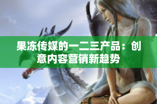果冻传媒的一二三产品：创意内容营销新趋势