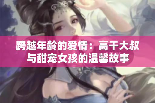跨越年龄的爱情：高干大叔与甜宠女孩的温馨故事