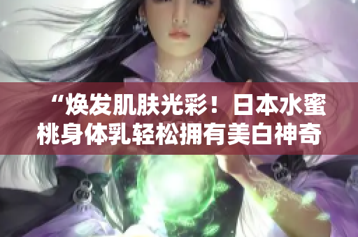 “焕发肌肤光彩!日本水蜜桃身体乳轻松拥有美白神奇效果” “焕发肌肤光彩!日本水蜜桃身体乳轻松拥有美白神奇效果”