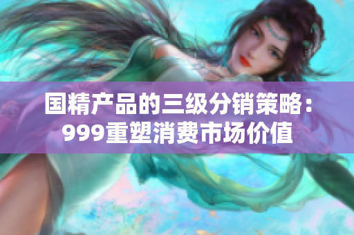 国精产品的三级分销策略:999重塑消费市场价值 国精产品的三级分销策略:999重塑消费市场价值