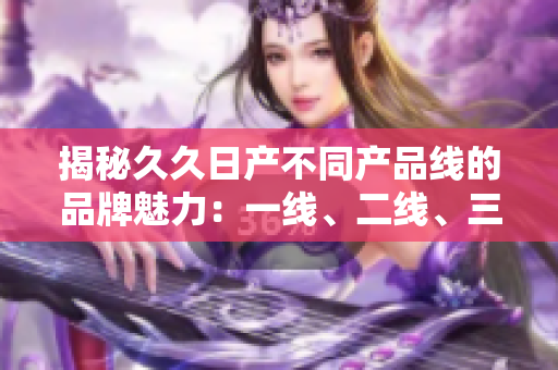 揭秘久久日产不同产品线的品牌魅力：一线、二线、三线有何不同？