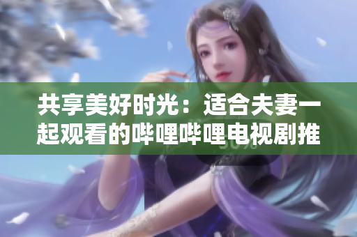 共享美好时光:适合夫妻一起观看的哔哩哔哩电视剧推荐 共享美好时光:适合夫妻一起观看的哔哩哔哩电视剧推荐
