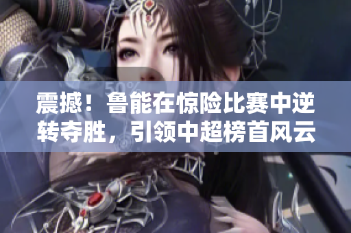 震撼！鲁能在惊险比赛中逆转夺胜，引领中超榜首风云！