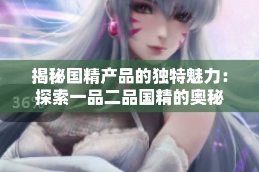 揭秘国精产品的独特魅力:探索一品二品国精的奥秘 揭秘国精产品的独特魅力:探索一品二品国精的奥秘
