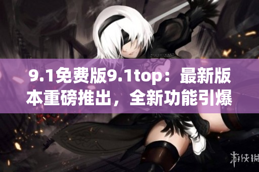 9.1免费版9.1top:最新版本重磅推出,全新功能引爆期待 9.1免费版9.1top:最新版本重磅推出,全新功能引爆期待