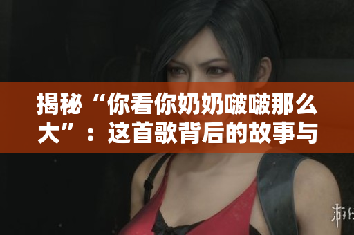 揭秘“你看你奶奶啵啵那么大”:这首歌背后的故事与意义 揭秘“你看你奶奶啵啵那么大”:这首歌背后的故事与意义