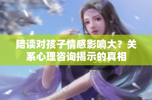 陪读对孩子情感影响大?关系心理咨询揭示的真相 陪读对孩子情感影响大?关系心理咨询揭示的真相