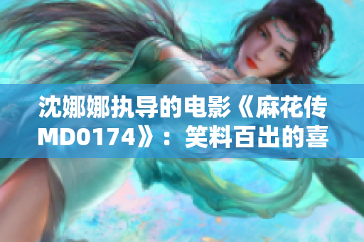 沈娜娜执导的电影《麻花传MD0174》:笑料百出的喜剧新篇章 沈娜娜执导的电影《麻花传MD0174》:笑料百出的喜剧新篇章