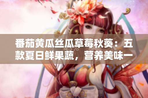 番茄黄瓜丝瓜草莓秋葵:五款夏日鲜果蔬,营养美味一网打尽 番茄黄瓜丝瓜草莓秋葵:五款夏日鲜果蔬,营养美味一网打尽
