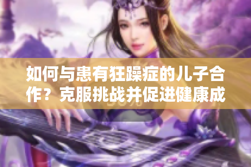 如何与患有狂躁症的儿子合作?克服挑战并促进健康成长 如何与患有狂躁症的儿子合作?克服挑战并促进健康成长