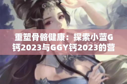 重塑骨骼健康：探索小蓝G钙2023与GGY钙2023的营养奥秘